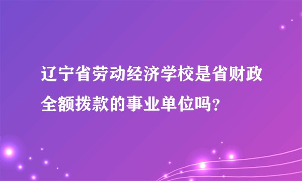 辽宁省劳动经济学校是省财政全额拨款的事业单位吗？