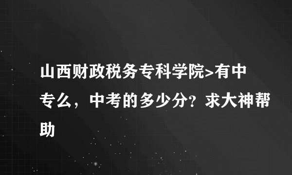 山西财政税务专科学院>有中专么，中考的多少分？求大神帮助