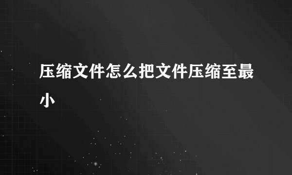 压缩文件怎么把文件压缩至最小