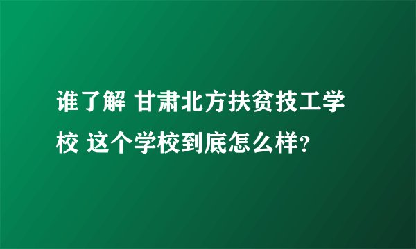 谁了解 甘肃北方扶贫技工学校 这个学校到底怎么样？