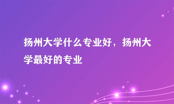 扬州大学什么专业好，扬州大学最好的专业