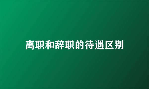 离职和辞职的待遇区别