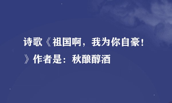 诗歌《祖国啊，我为你自豪！》作者是：秋酿醇酒