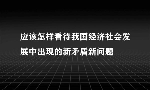 应该怎样看待我国经济社会发展中出现的新矛盾新问题