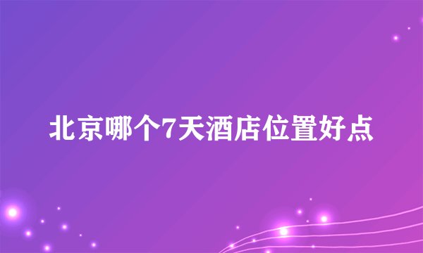 北京哪个7天酒店位置好点