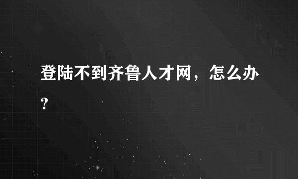 登陆不到齐鲁人才网，怎么办？