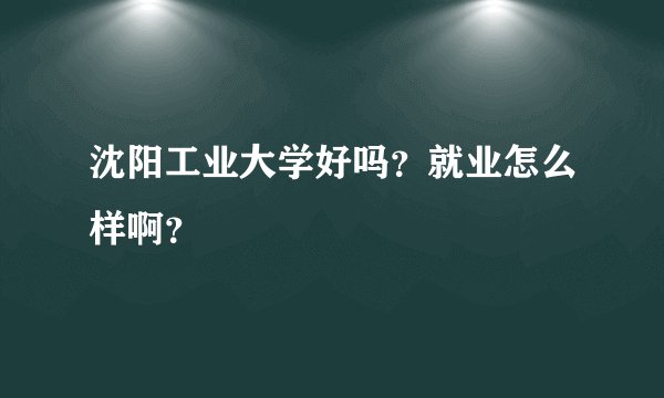沈阳工业大学好吗？就业怎么样啊？