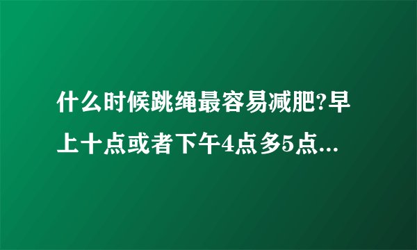 什么时候跳绳最容易减肥?早上十点或者下午4点多5点可以吗？还是一定要晚上的？