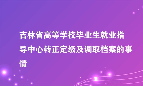 吉林省高等学校毕业生就业指导中心转正定级及调取档案的事情
