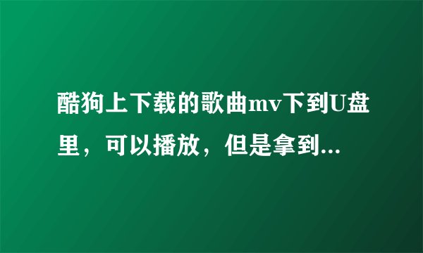 酷狗上下载的歌曲mv下到U盘里，可以播放，但是拿到车里就没有显示视频，只显示歌曲，是格式不对吗，那