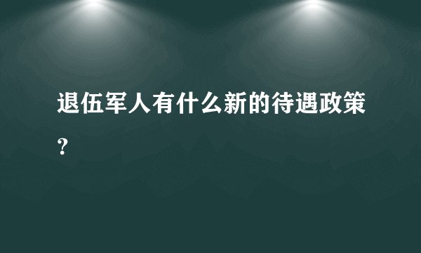 退伍军人有什么新的待遇政策？
