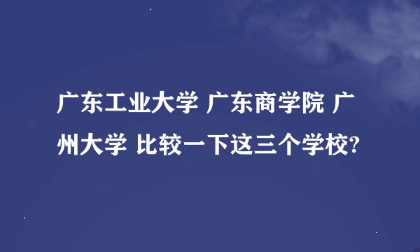 广东工业大学 广东商学院 广州大学 比较一下这三个学校?