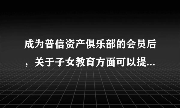 成为普信资产俱乐部的会员后，关于子女教育方面可以提供什么服务吗？