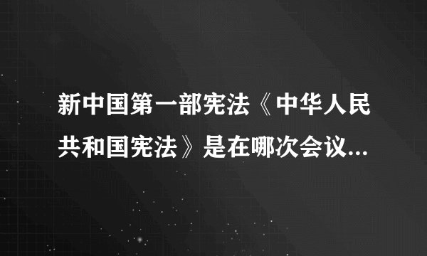 新中国第一部宪法《中华人民共和国宪法》是在哪次会议上通过的?