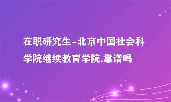 在职研究生-北京中国社会科学院继续教育学院,靠谱吗