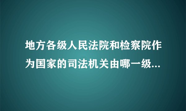 地方各级人民法院和检察院作为国家的司法机关由哪一级国家权力机关依法选举产