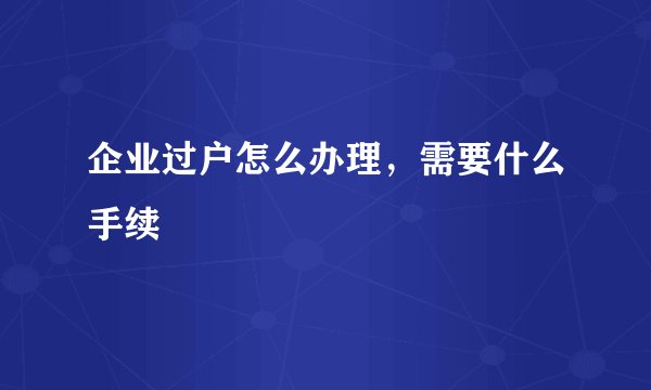 企业过户怎么办理，需要什么手续