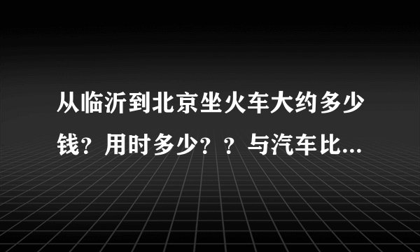 从临沂到北京坐火车大约多少钱？用时多少？？与汽车比哪个换算？？
