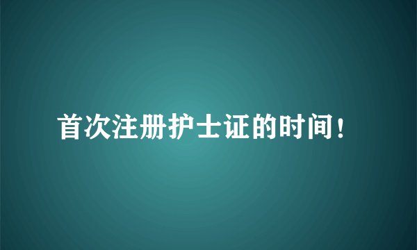 首次注册护士证的时间！