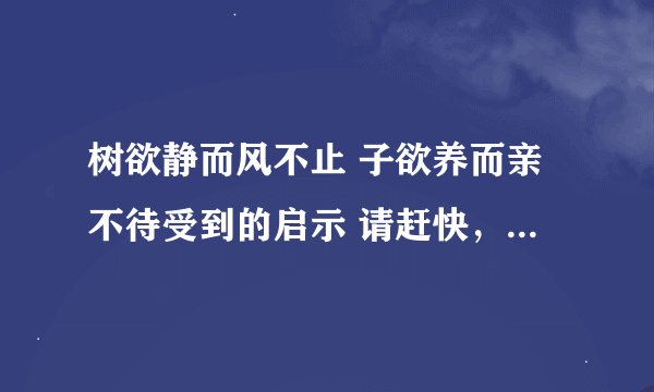 树欲静而风不止 子欲养而亲不待受到的启示 请赶快，有急用。。。。。