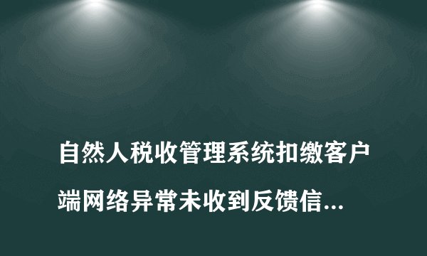 
自然人税收管理系统扣缴客户端网络异常未收到反馈信息是怎么回事

