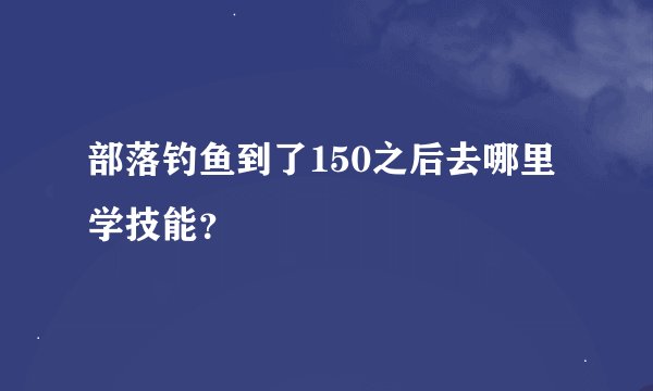 部落钓鱼到了150之后去哪里学技能？