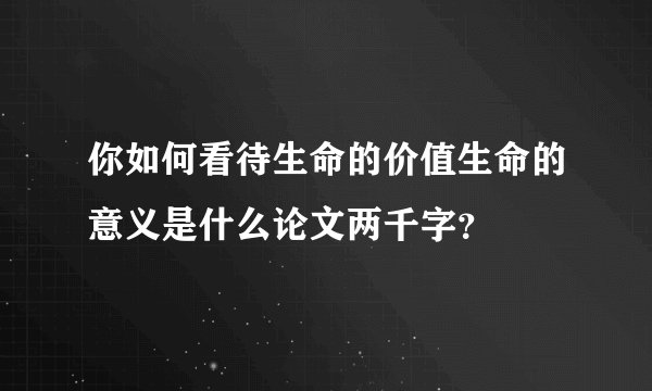 你如何看待生命的价值生命的意义是什么论文两千字？