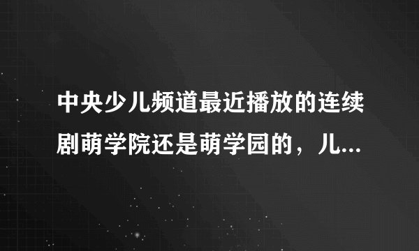 中央少儿频道最近播放的连续剧萌学院还是萌学园的，儿童看这样的剧好么？