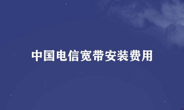 中国电信宽带安装费用