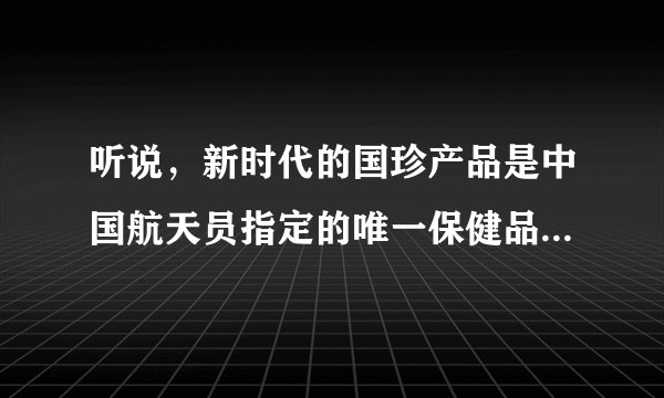 听说，新时代的国珍产品是中国航天员指定的唯一保健品，是央企的牌子，其提取物比安利等其它保健品更适合