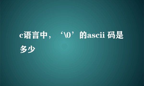 c语言中，‘\0’的ascii 码是多少