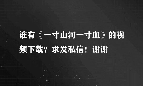 谁有《一寸山河一寸血》的视频下载？求发私信！谢谢