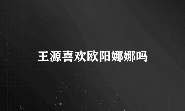 王源喜欢欧阳娜娜吗