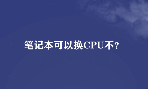 笔记本可以换CPU不？