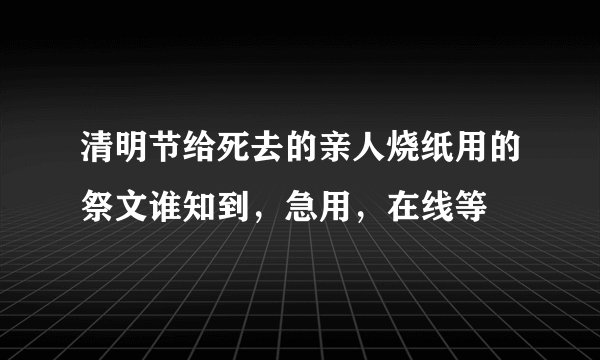 清明节给死去的亲人烧纸用的祭文谁知到，急用，在线等