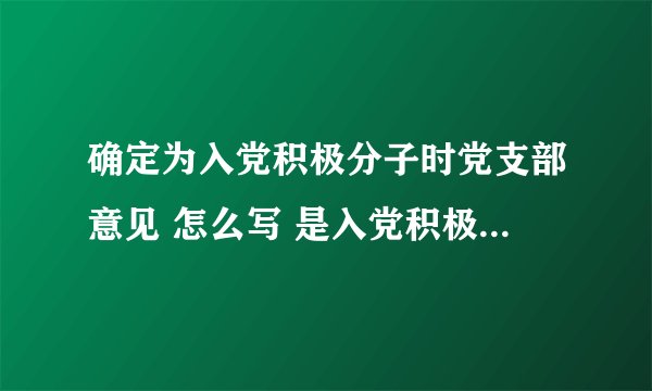 确定为入党积极分子时党支部意见 怎么写 是入党积极分子考察表的第三页的 不是最后一页的 急啊 谢谢了！！