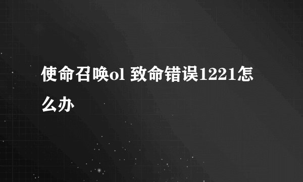 使命召唤ol 致命错误1221怎么办