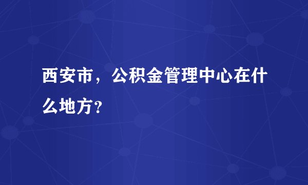 西安市，公积金管理中心在什么地方？