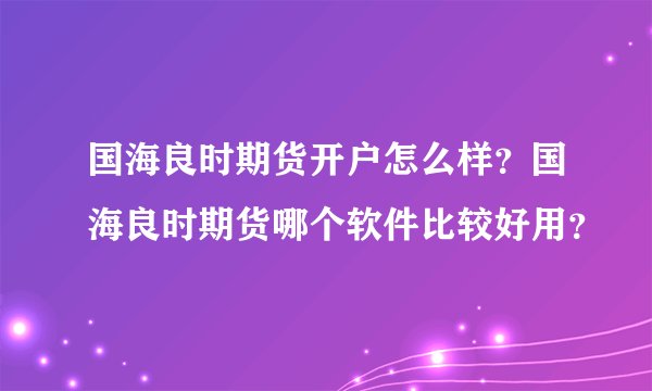 国海良时期货开户怎么样？国海良时期货哪个软件比较好用？
