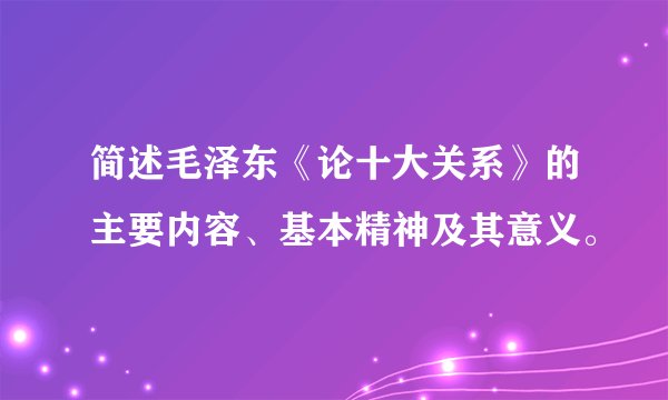 简述毛泽东《论十大关系》的主要内容、基本精神及其意义。