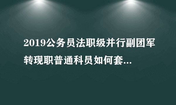 2019公务员法职级并行副团军转现职普通科员如何套改职级?