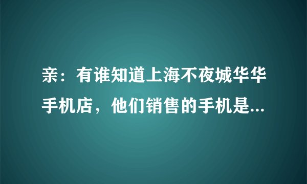 亲：有谁知道上海不夜城华华手机店，他们销售的手机是正品还是翻新机？俺想买一部苹果6