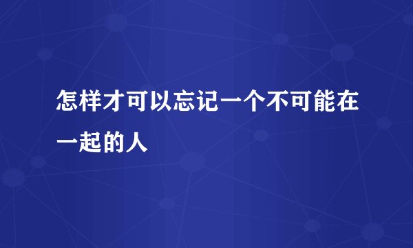 怎样才可以忘记一个不可能在一起的人