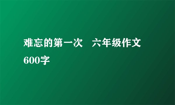 难忘的第一次   六年级作文   600字