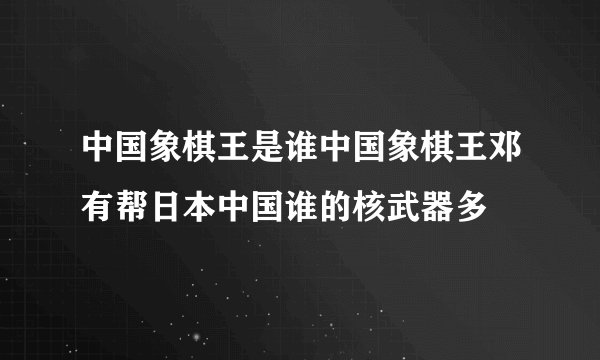 中国象棋王是谁中国象棋王邓有帮日本中国谁的核武器多