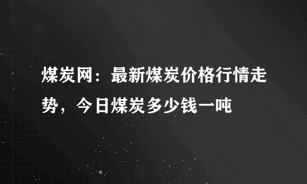 煤炭网：最新煤炭价格行情走势，今日煤炭多少钱一吨