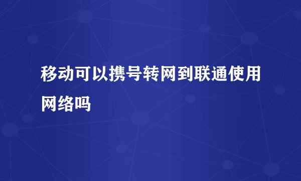 移动可以携号转网到联通使用网络吗