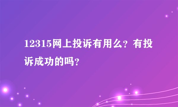 12315网上投诉有用么？有投诉成功的吗？
