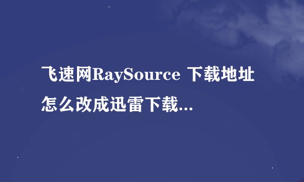 飞速网RaySource 下载地址怎么改成迅雷下载地址 跪求啊 Fs2you：跪求高人指点 不明白的就不要瞎说了 谢谢