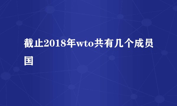 截止2018年wto共有几个成员国